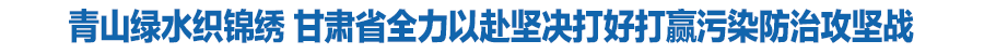 青山綠水織錦繡 甘肅省全力以赴堅(jiān)決打好打贏污染防治攻堅(jiān)戰(zhàn)