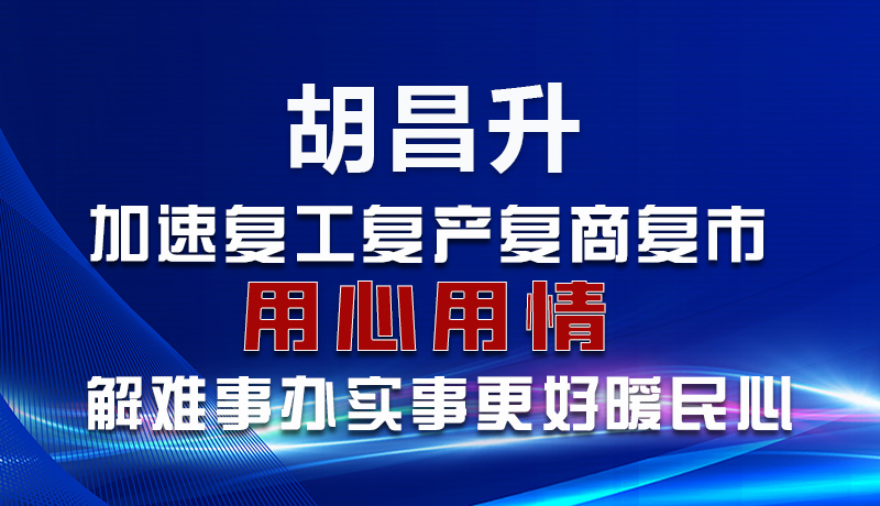 圖解|胡昌升：加速復工復產(chǎn)復商復市 用心用情解難事辦實事更好暖民心